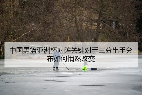 中国男篮亚洲杯对阵关键对手三分出手分布如何悄然改变